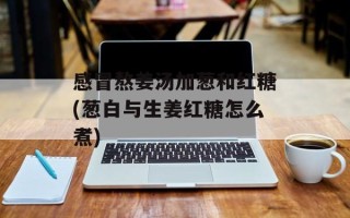 感冒熬姜汤加葱和红糖(葱白与生姜红糖怎么煮)