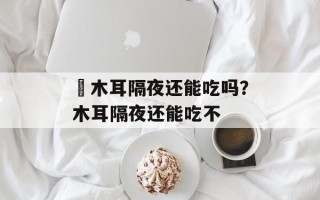 黒木耳隔夜还能吃吗？木耳隔夜还能吃不