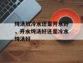 炖汤放冷水还是开水好，开水炖汤好还是冷水炖汤好