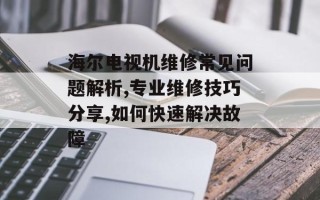 海尔电视机维修常见问题解析,专业维修技巧分享,如何快速解决故障
