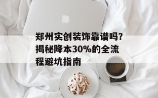郑州实创装饰靠谱吗？揭秘降本30%的全流程避坑指南
