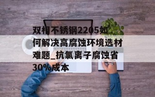 双相不锈钢2205如何解决高腐蚀环境选材难题_抗氯离子腐蚀省30%成本