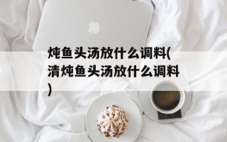 炖鱼头汤放什么调料(清炖鱼头汤放什么调料)