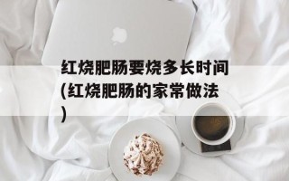 红烧肥肠要烧多长时间(红烧肥肠的家常做法)