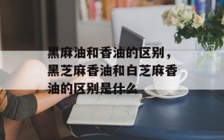 黑麻油和香油的区别，黑芝麻香油和白芝麻香油的区别是什么