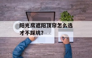 阳光房遮阳顶帘怎么选才不踩坑？