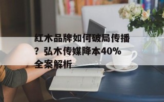 红木品牌如何破局传播？弘木传媒降本40%全案解析
