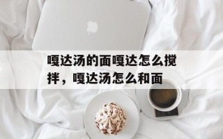 嘎达汤的面嘎达怎么搅拌，嘎达汤怎么和面
