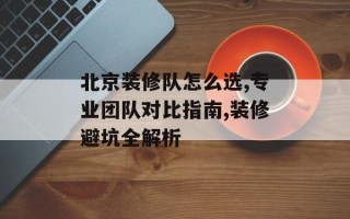 北京装修队怎么选,专业团队对比指南,装修避坑全解析