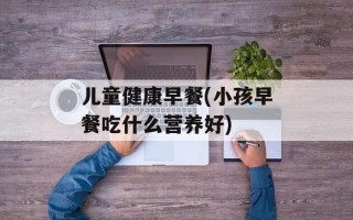 儿童健康早餐(小孩早餐吃什么营养好)