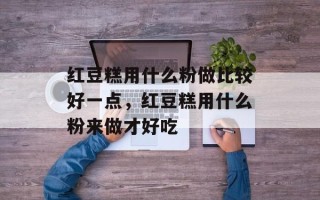 红豆糕用什么粉做比较好一点，红豆糕用什么粉来做才好吃