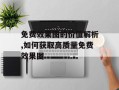 免费效果图的价值解析,如何获取高质量免费效果图