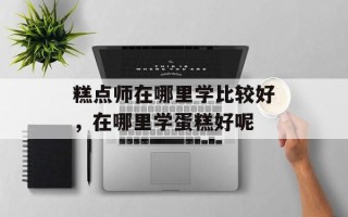 糕点师在哪里学比较好，在哪里学蛋糕好呢
