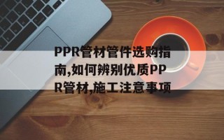 PPR管材管件选购指南,如何辨别优质PPR管材,施工注意事项