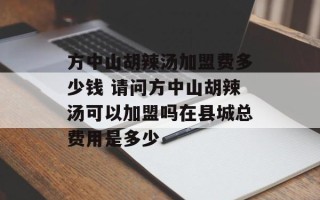 方中山胡辣汤加盟费多少钱 请问方中山胡辣汤可以加盟吗在县城总费用是多少