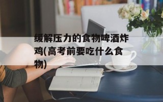 缓解压力的食物啤酒炸鸡(高考前要吃什么食物)