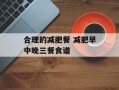合理的减肥餐 减肥早中晚三餐食谱