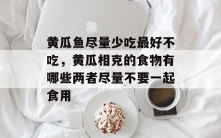黄瓜鱼尽量少吃最好不吃，黄瓜相克的食物有哪些两者尽量不要一起食用