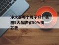 净水器哪个牌子好？实测5大品牌省50%换芯费