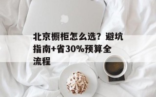 北京橱柜怎么选？避坑指南+省30%预算全流程