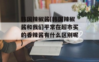 韩国辣椒酱(韩国辣椒酱和我们平常在超市买的香辣酱有什么区别呢)