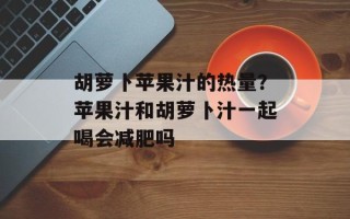 胡萝卜苹果汁的热量？苹果汁和胡萝卜汁一起喝会减肥吗