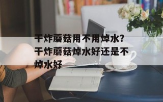干炸蘑菇用不用焯水？干炸蘑菇焯水好还是不焯水好