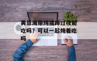 黄豆海带炖猪蹄过夜能吃吗？可以一起炖着吃吗