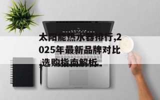 太阳能热水器排行,2025年最新品牌对比,选购指南解析
