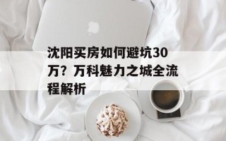 沈阳买房如何避坑30万？万科魅力之城全流程解析
