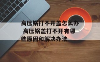 高压锅打不开盖怎么办 高压锅盖打不开有哪些原因和解决办法