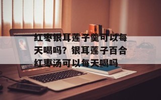 红枣银耳莲子羹可以每天喝吗？银耳莲子百合红枣汤可以每天喝吗