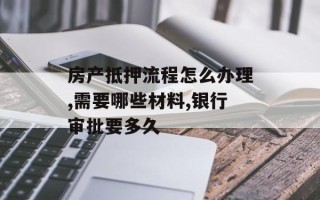 房产抵押流程怎么办理,需要哪些材料,银行审批要多久