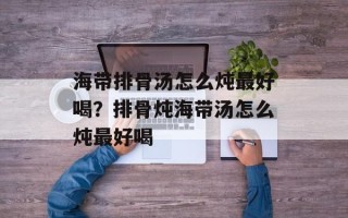 海带排骨汤怎么炖最好喝？排骨炖海带汤怎么炖最好喝
