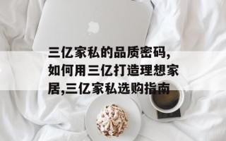 三亿家私的品质密码,如何用三亿打造理想家居,三亿家私选购指南