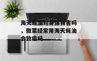 海天蚝油对身体有害吗，做菜经常用海天蚝油会致癌吗