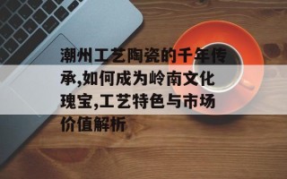 潮州工艺陶瓷的千年传承,如何成为岭南文化瑰宝,工艺特色与市场价值解析