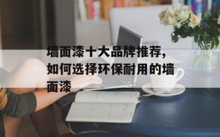墙面漆十大品牌推荐,如何选择环保耐用的墙面漆