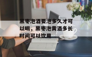 黑枣泡酒要泡多久才可以喝，黑枣泡黄酒多长时间可以饮用