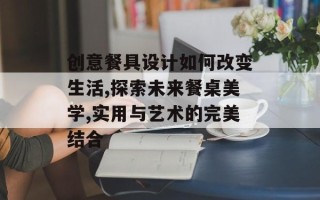 创意餐具设计如何改变生活,探索未来餐桌美学,实用与艺术的完美结合