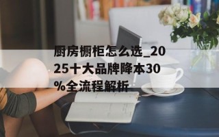 厨房橱柜怎么选_2025十大品牌降本30%全流程解析