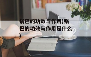 锅巴的功效与作用(锅巴的功效与作用是什么)