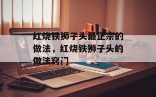 红烧铁狮子头最正宗的做法，红烧铁狮子头的做法窍门