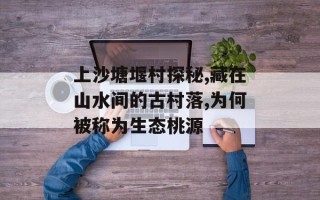 上沙塘堰村探秘,藏在山水间的古村落,为何被称为生态桃源