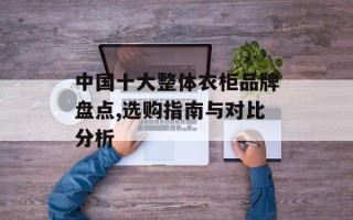 中国十大整体衣柜品牌盘点,选购指南与对比分析