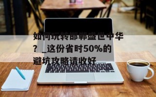 如何玩转邯郸盛世中华？_这份省时50%的避坑攻略请收好