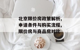 北京限价房政策解析,申请条件与购买流程,限价房与商品房对比