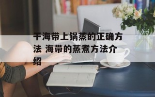 干海带上锅蒸的正确方法 海带的蒸煮方法介绍