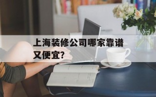 上海装修公司哪家靠谱又便宜？