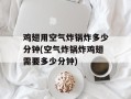 鸡翅用空气炸锅炸多少分钟(空气炸锅炸鸡翅需要多少分钟)